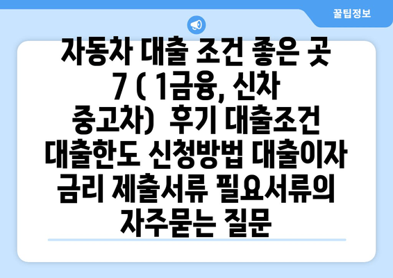 자동차 대출 조건 좋은 곳 7 ( 1금융, 신차 중고차)  후기 대출조건 대출한도 신청방법 대출이자 금리 제출서류 필요서류