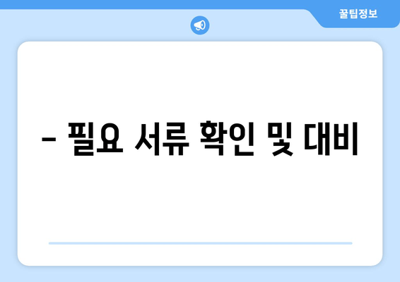 - 필요 서류 확인 및 대비