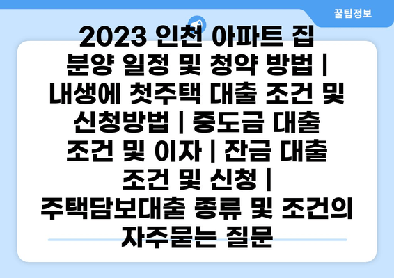 2023 인천 아파트 집 분양 일정 및 청약 방법 | 내생에 첫주택 대출 조건 및 신청방법 | 중도금 대출 조건 및 이자 | 잔금 대출 조건 및 신청 | 주택담보대출 종류 및 조건