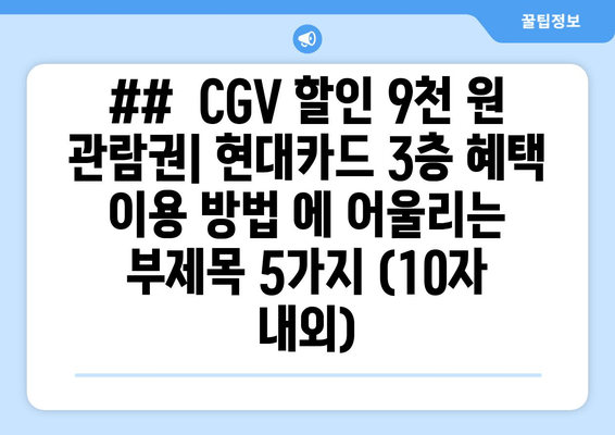 ##  CGV 할인 9천 원 관람권| 현대카드 3층 혜택 이용 방법 에 어울리는 부제목 5가지 (10자 내외)