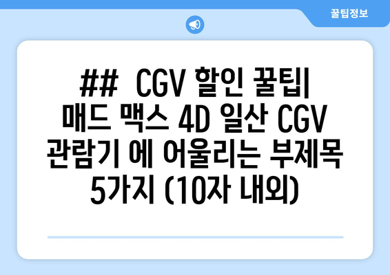 ##  CGV 할인 꿀팁| 매드 맥스 4D 일산 CGV 관람기 에 어울리는 부제목 5가지 (10자 내외)