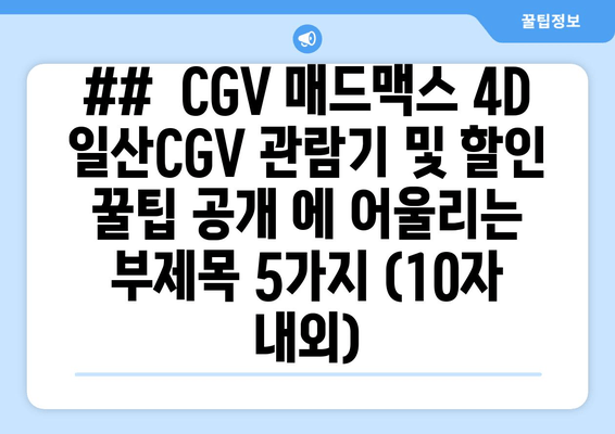 ##  CGV 매드맥스 4D 일산CGV 관람기 및 할인 꿀팁 공개 에 어울리는 부제목 5가지 (10자 내외)