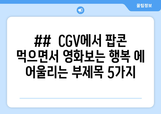 ##  CGV에서 팝콘 먹으면서 영화보는 행복 에 어울리는 부제목 5가지