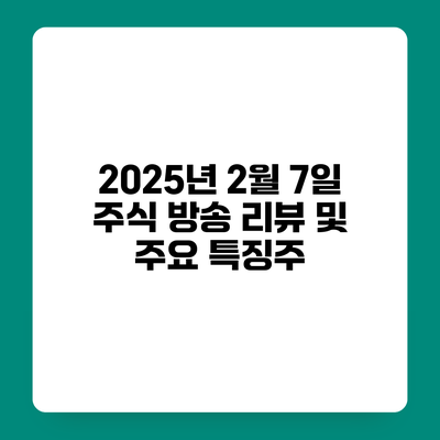 2025년 2월 7일 주식 방송 리뷰 및 주요 특징주