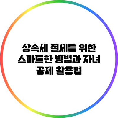 상속세 절세를 위한 스마트한 방법과 자녀 공제 활용법