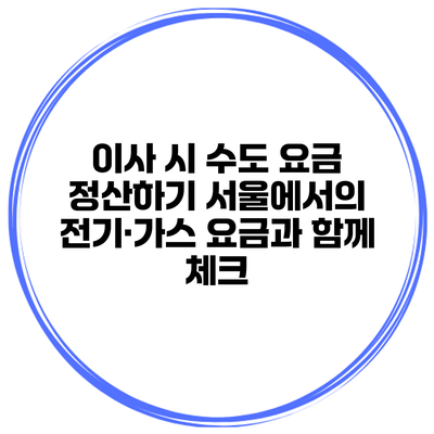이사 시 수도 요금 정산하기 서울에서의 전기·가스 요금과 함께 체크