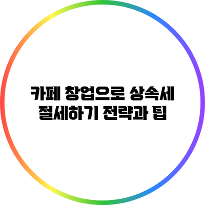 카페 창업으로 상속세 절세하기: 전략과 팁